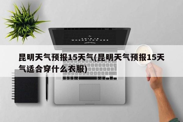 昆明天气预报15天气(昆明天气预报15天气适合穿什么衣服)