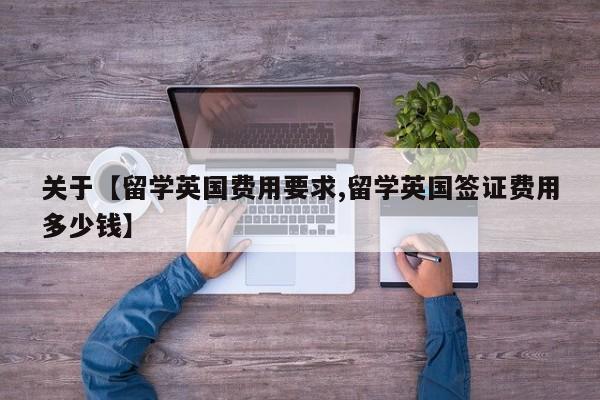 关于【留学英国费用要求,留学英国签证费用多少钱】