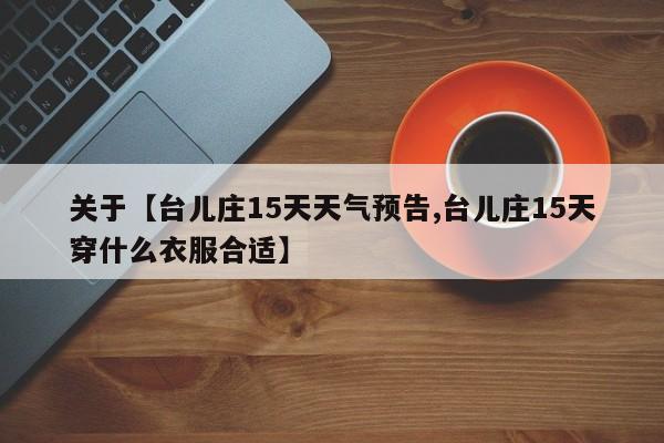 关于【台儿庄15天天气预告,台儿庄15天穿什么衣服合适】