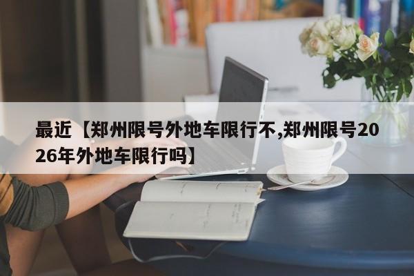 最近【郑州限号外地车限行不,郑州限号2026年外地车限行吗】