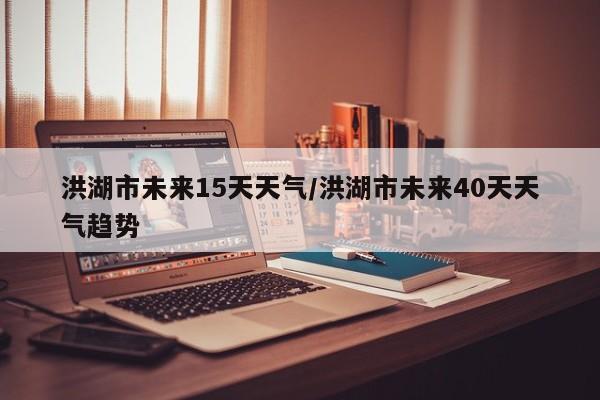 洪湖市未来15天天气/洪湖市未来40天天气趋势